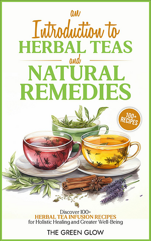 An Introduction to Herbal Teas and Natural Remedies: Discover 100+ Herbal Tea Infusion Recipes for Holistic Healing and Greater Well-Being by The Green Glow