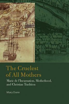 The Cruelest of All Mothers: Marie de l'Incarnation, Motherhood, and Christian Tradition by Mary Dunn