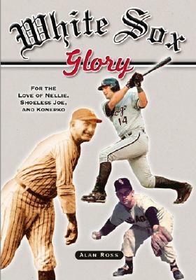 White Sox Glory: For the Love of Nellie, Shoeless Joe, and Konerko by Alan Ross