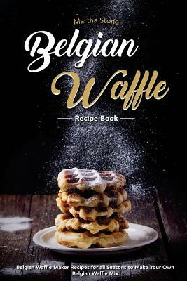 Belgian Waffle Recipe Book: Belgian Waffle Maker Recipes for all Seasons to Make Your Own Belgian Waffle Mix by Martha Stone