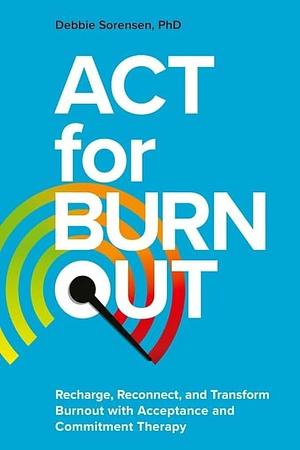 ACT for Burnout: Recharge, Reconnect, and Transform Burnout with Acceptance and Commitment Therapy by Debbie Sorensen