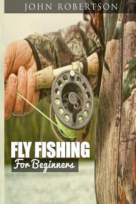 Fly Fishing for Beginners: Learn What It Takes To Become A Fly Fisher, Including 101 Fly Fishing Tips and Tricks For Beginners by John Robertson