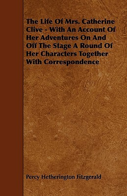 The Life of Mrs. Catherine Clive - With an Account of Her Adventures on and Off the Stage a Round of Her Characters Together with Correspondence by Percy Hetherington Fitzgerald