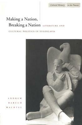 Making a Nation, Breaking a Nation: Literature and Cultural Politics in Yugoslavia by Andrew Baruch Wachtel