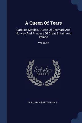 A Queen of Tears, Caroline Matilda, Queen of Denmark and Norway and Princess of Great Britain and Ireland, Vol. 1 of 2 by W.H. Wilkins