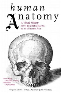 Human Anatomy: A Visual History from the Renaissance to the Digital Age by Benjamin A. Rifkin, Michael J. Ackerman