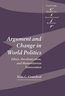 Argument and Change in World Politics: Ethics, Decolonization, and Humanitarian Intervention by Neta C. Crawford