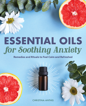Essential Oils for Soothing Anxiety: Remedies and Rituals to Feel Calm and Refreshed by Christina Anthis