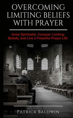 Overcoming Limiting Beliefs with Prayer: Grow Spiritually, Conquer Limiting Beliefs and Live a Powerful Prayerful Life by Patrick Baldwin