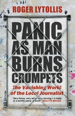 Panic as Man Burns Crumpets: The Vanishing World of the Local Journalist by Roger Lytollis