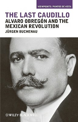 The Last Caudillo: Alvaro Obreg N and the Mexican Revolution by Jürgen Buchenau