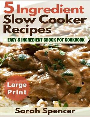 5 Ingredient Slow Cooker Recipes ***Large Print Edition***: Easy 5 Ingredient Crock Pot Cookbook by Sarah Spencer