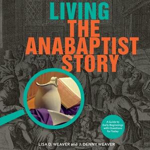 Living the Anabaptist Story: A Guide to Early Beginnings with Questions for Today by J. Denny Weaver, Lisa Weaver