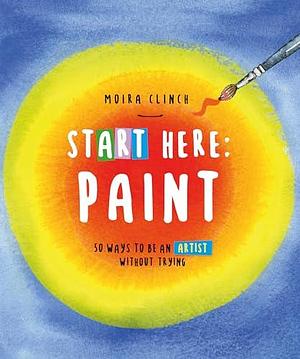 Start Here: Paint—50 Ways To Be an Artist Without Trying by Moira Clinch, Moira Clinch
