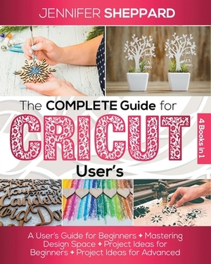 The Complete Guide for CRICUT Users: 4 Books in 1: A User's Guide for Beginners + Mastering Design Space + Project Ideas for Beginners + Project Ideas by Jennifer Sheppard