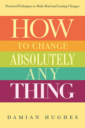 How to Change Absolutely Anything: Practical Techniques to Make Real and Lasting Changes by Damian Hughes