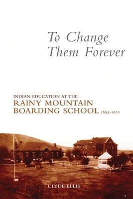 To Change Them Forever: Indian Education at the Rainy Mountain Boarding School, 1893-1920 by Clyde Ellis