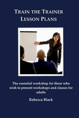 Train the Trainer Lesson Plans: The essential workshop for those who wish to present workshops and classes for adults by Rebecca Black