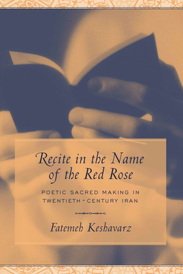 Recite in the Name of the Red Rose: Poetic Sacred Making in Twentieth-Century Iran by Fatemeh Keshavarz-Karamustafa