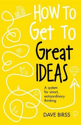 How to Get to Great Ideas: A System for Smart, Extraordinary Thinking by Dave Birss