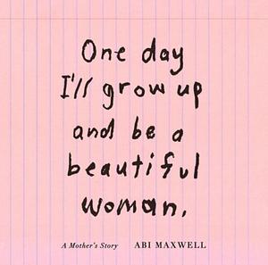 One Day I'll Grow Up and Be a Beautiful Woman: A Mother's Story by Abi Maxwell