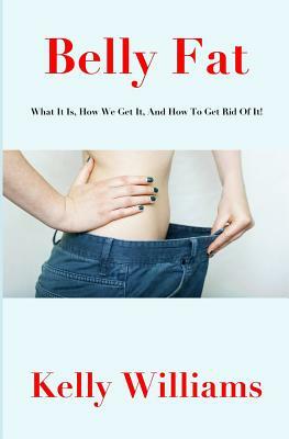 Belly Fat: What It Is, How We Get It, and How to Get Rid of It! by Kelly Williams
