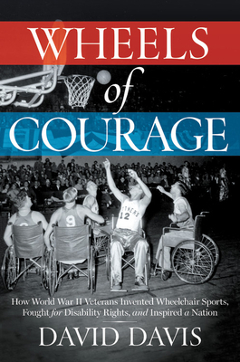 Wheels of Courage: How Paralyzed Veterans from World War II Invented Wheelchair Sports, Fought for Disability Rights, and Inspired a Nation by David Davis