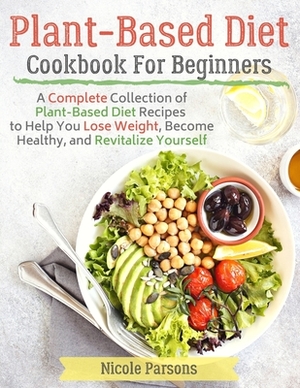 Plant-Based Diet Cookbook for Beginners: A Complete Collection of Plant Based Diet Recipes to Help You Lose Weight, Become Healthy, and Revitalize You by Nicole Parsons