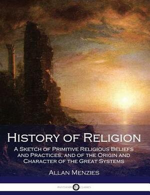History of Religion: A Sketch of Primitive Religious Beliefs and Practices, and of the Origin and Character of the Great Systems by Allan Menzies