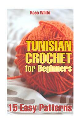 Tunisian Crochet for Beginners: 15 Easy Patterns: (Crochet Patterns, Crochet Stitches) by Rose White