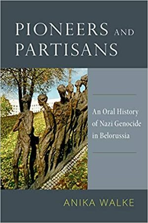 Pioneers and Partisans: An Oral History of Nazi Genocide in Belorussia by Anika Walke