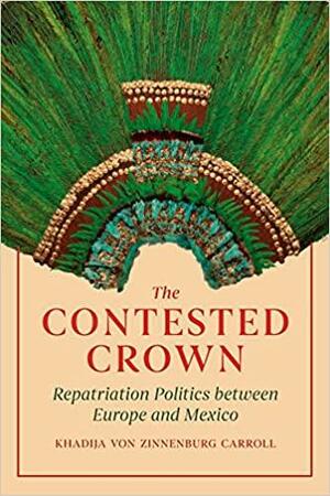 The Contested Crown: Repatriation Politics between Europe and Mexico by Khadija von Zinnenburg Carroll