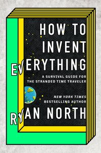 How to Invent Everything: A Survival Guide for the Stranded Time Traveler by Ryan North