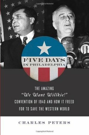 Five Days In Philadelphia: The Amazing ""We Want Willkie!"" Convention of 1940 and How It Freed FDR to Save the Western World by Charles Peters