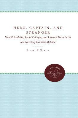 Hero, Captain, and Stranger: Male Friendship, Social Critique, and Literary Form in the Sea Novels of Herman Melville by Robert K. Martin