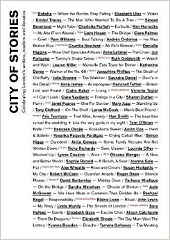 City of Stories by Elaine Lowe, Courttia Newland, Sandra Wareham, Yvonne Bowden, Aris Tsontzos, Saundra Daniel, Lauren Miller, Jon Fortgang, Tony Clelford, Irenosen Okojie, Elizabeth Uter, Farhana Khalique, Clare Vasiljevic, Andrés N. Ordorica, Lucinda Offer, Anna Latimer, Elizabeth Shoda, Victoria Taylor, Sharon Outten, Alex Wheatle, Rashpal Bagal, Oksana Wenger, David Bottomley, Joanne Gale, Clare Palmer, Han Smith, Danielle Higgins, Janet Poaros, Tamara Galloway, Roger Dean, Tom O'Brien, Claire Baker, Mary Jupp, Katherine Davey, Charlotte Forfieh, Alison Catchpole, Kim Horrocks, Sara Hafeez, John Lewis, Anita Goveas, Sophie Ronald, Bidisha, Liam Hogan, Elisabeth Guss, Jude McGowan, Robert McCann, Kristel Tracey, Sinead Beverland, Linda Mundy, Simon Higgs, Julie Browne, Yovanka Paquete Perdigao, Ruth Goldsmith, Harvinell Tatton, Vicky Richards, Lynne Couzins, Aaron Cox, Anna James, Lorna McCook, Susan Hodgetts, Josephine Phillips, Pam Williams