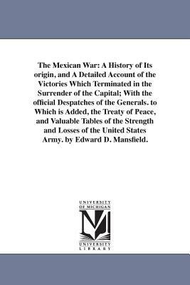 The Mexican War: A History of Its origin, and A Detailed Account of the Victories Which Terminated in the Surrender of the Capital; Wit by Edward Deering Mansfield