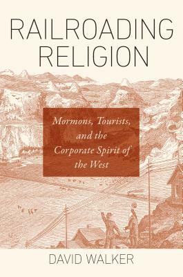 Railroading Religion: Mormons, Tourists, and the Corporate Spirit of the West by David Walker