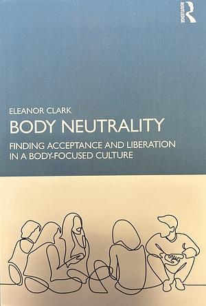 Body Neutrality: Finding Acceptance and Liberation in a Body-Focused Culture by Eleanor Clark