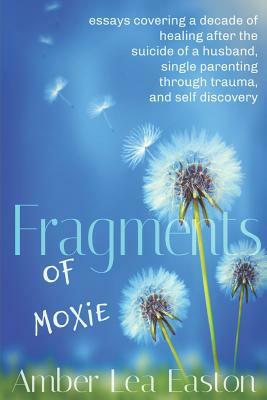 Fragments of Moxie: essays covering a decade of healing after the suicide of a husband, single parenting through trauma, and self discover by Amber Lea Easton