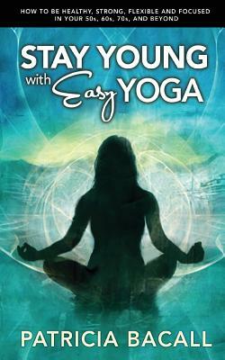 Stay Young with Easy Yoga: How to Be Healthy, Strong, Flexible, and Focused in Your 50s, 60s, 70s, and Beyond by Patricia Bacall