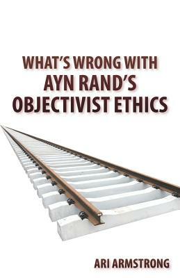 What's Wrong with Ayn Rand's Objectivist Ethics by Ari Armstrong