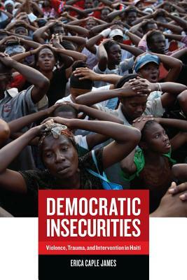 Democratic Insecurities: Violence, Trauma, and Intervention in Haiti by Erica James