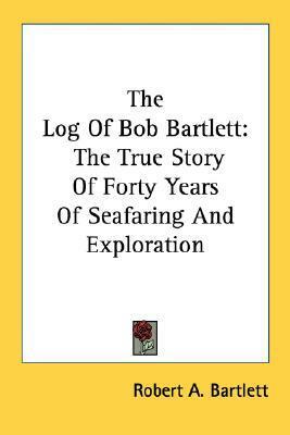 The Log Of Bob Bartlett: The True Story Of Forty Years Of Seafaring And Exploration by Robert A. Bartlett