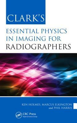 Clark's Essential Physics in Imaging for Radiographers by Ken Holmes, Marcus Elkington, Phil Harris