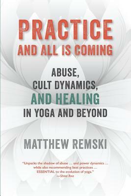 Practice And All Is Coming: Abuse, Cult Dynamics, And Healing In Yoga And Beyond by Matthew Remski