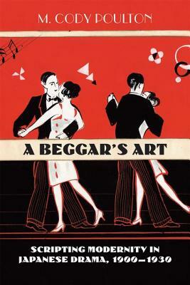 A Beggar's Art: Scripting Modernity in Japanese Drama, 1900-1930 by M. Cody Poulton