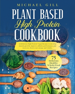 Plant Based High Protein Cookbook: 75 Delicious High-Protein Vegan Recipes to Develop Muscle Growth, Improve Athletic Performance and Recovery, Boost by Michael Gill