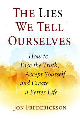 The Lies We Tell Ourselves: How to Face the Truth, Accept Yourself, and Create a Better Life by Jon Frederickson