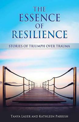 The Essence of Resilience: Stories of Triumph Over Trauma by Kathleen Parrish, Tanya Lauer